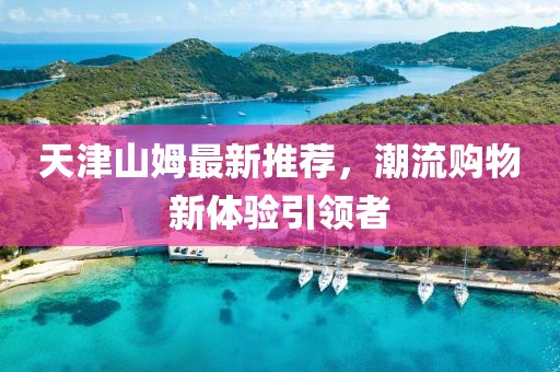天津山姆最新推荐，潮流购物新体验引领者
