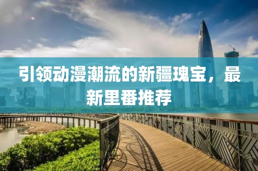 引领动漫潮流的新疆瑰宝，最新里番推荐