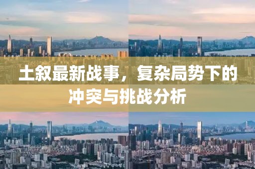 土叙最新战事，复杂局势下的冲突与挑战分析