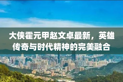 大侠霍元甲赵文卓最新，英雄传奇与时代精神的完美融合