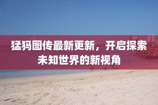 猛犸图传最新更新，开启探索未知世界的新视角