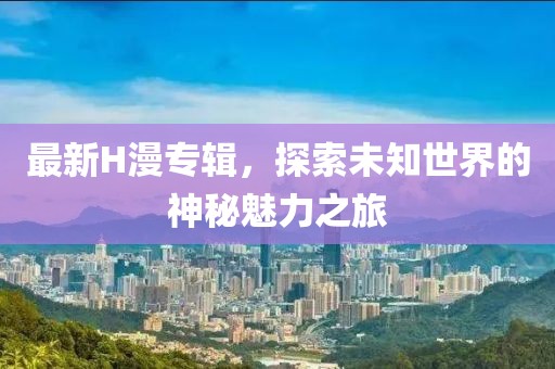 最新H漫专辑，探索未知世界的神秘魅力之旅
