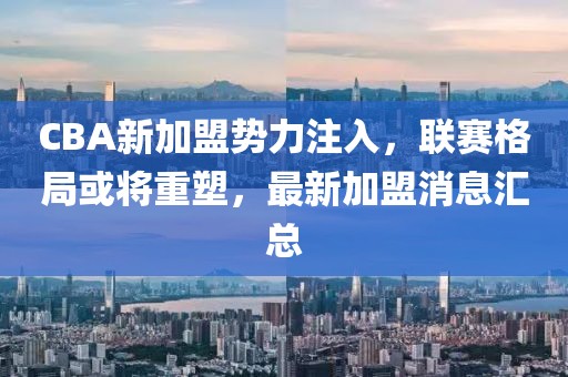 CBA新加盟势力注入，联赛格局或将重塑，最新加盟消息汇总
