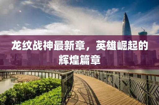 龙纹战神最新章，英雄崛起的辉煌篇章