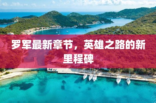 罗军最新章节，英雄之路的新里程碑