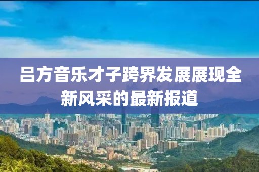 吕方音乐才子跨界发展展现全新风采的最新报道