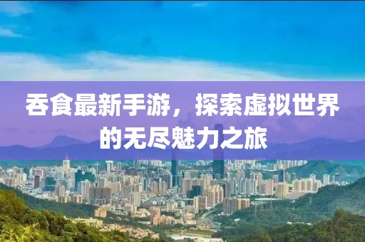 吞食最新手游，探索虚拟世界的无尽魅力之旅