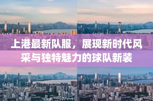 上港最新队服，展现新时代风采与独特魅力的球队新装