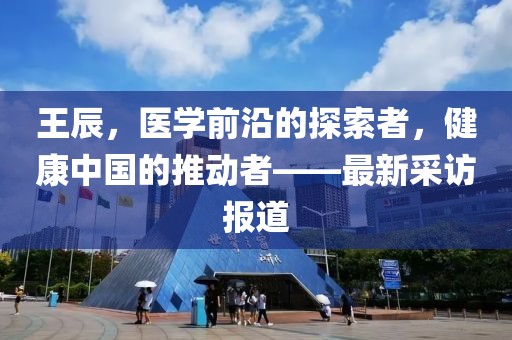 王辰，医学前沿的探索者，健康中国的推动者——最新采访报道