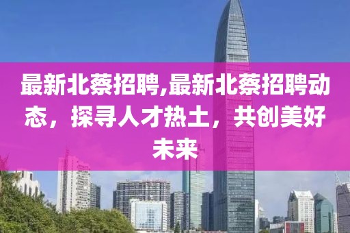 最新北蔡招聘,最新北蔡招聘动态，探寻人才热土，共创美好未来