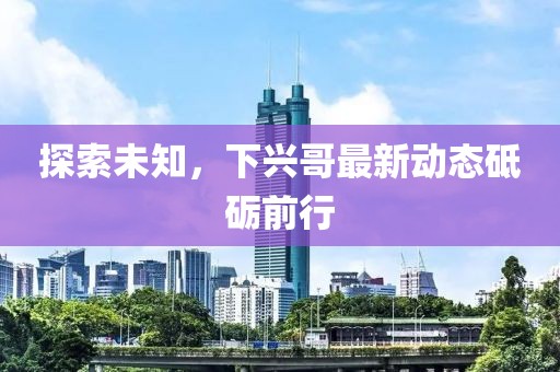探索未知，下兴哥最新动态砥砺前行