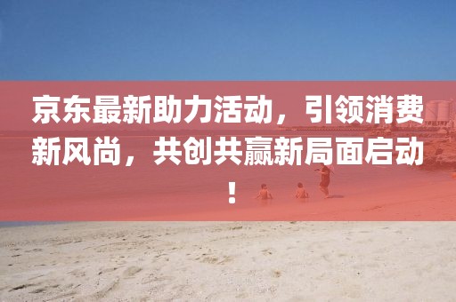 京东最新助力活动，引领消费新风尚，共创共赢新局面启动！