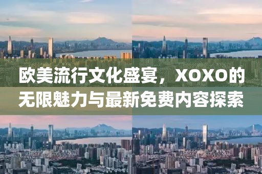 欧美流行文化盛宴，XOXO的无限魅力与最新免费内容探索