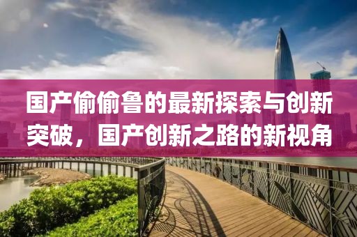 国产偷偷鲁的最新探索与创新突破，国产创新之路的新视角