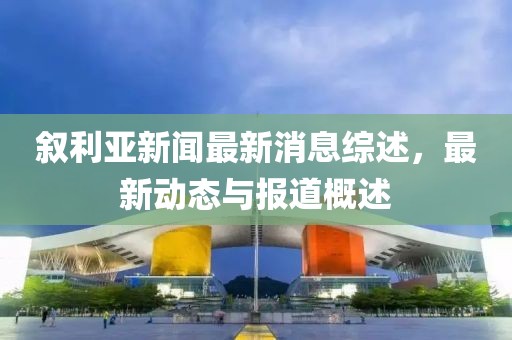 叙利亚新闻最新消息综述，最新动态与报道概述