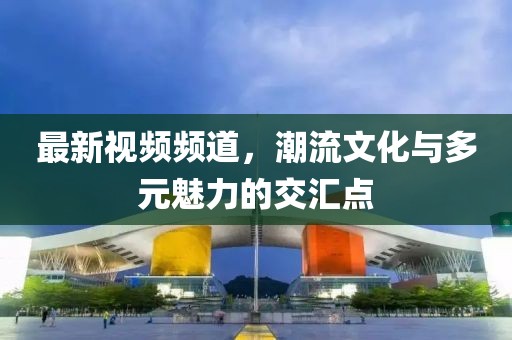 最新视频频道，潮流文化与多元魅力的交汇点