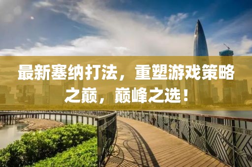 最新塞纳打法，重塑游戏策略之巅，巅峰之选！