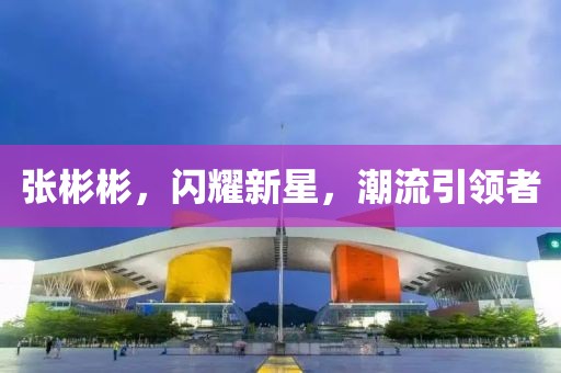 张彬彬，闪耀新星，潮流引领者