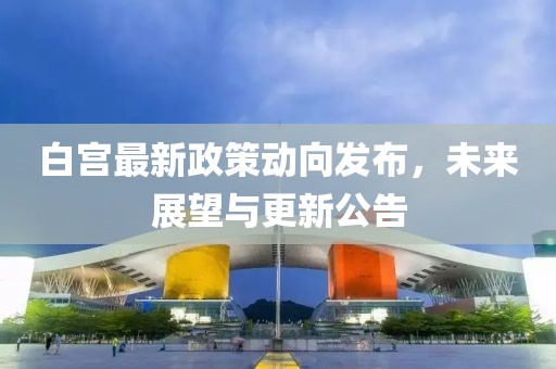 白宫最新政策动向发布，未来展望与更新公告