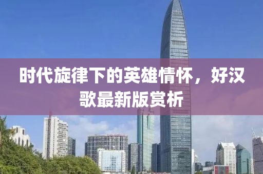 时代旋律下的英雄情怀，好汉歌最新版赏析