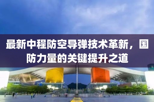 最新中程防空导弹技术革新，国防力量的关键提升之道