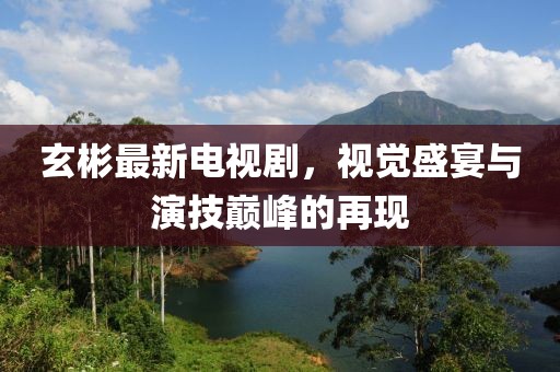 玄彬最新电视剧，视觉盛宴与演技巅峰的再现
