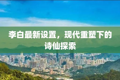 李白最新设置，现代重塑下的诗仙探索