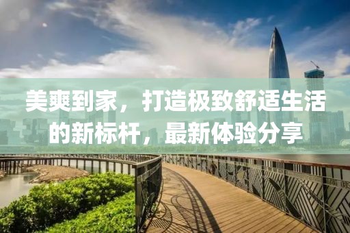 美爽到家，打造极致舒适生活的新标杆，最新体验分享
