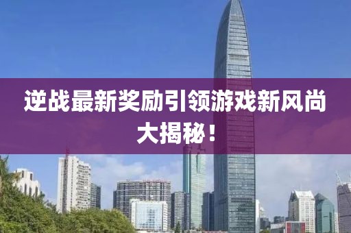 逆战最新奖励引领游戏新风尚大揭秘！