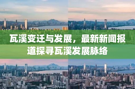 瓦溪变迁与发展，最新新闻报道探寻瓦溪发展脉络
