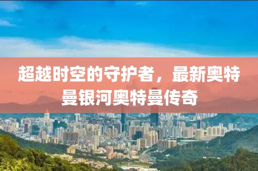 超越时空的守护者，最新奥特曼银河奥特曼传奇