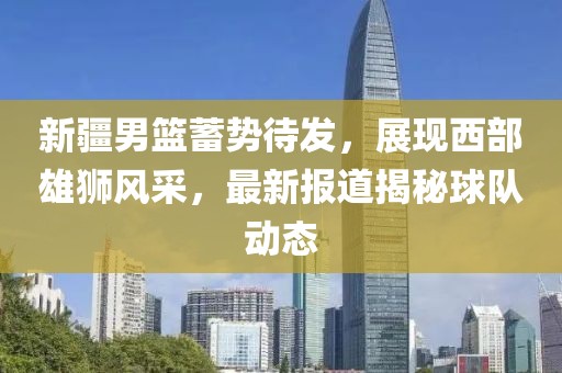 新疆男篮蓄势待发，展现西部雄狮风采，最新报道揭秘球队动态