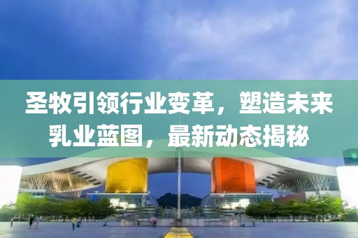 圣牧引领行业变革，塑造未来乳业蓝图，最新动态揭秘