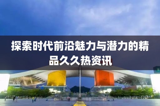 探索时代前沿魅力与潜力的精品久久热资讯