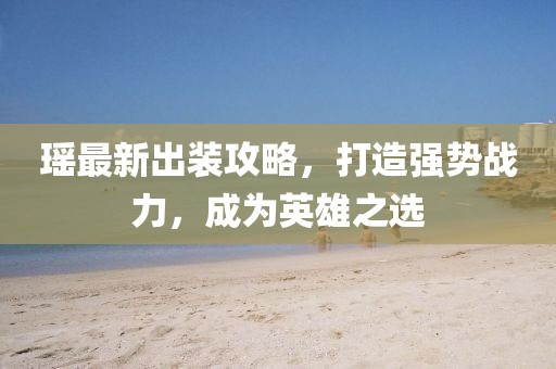 瑶最新出装攻略，打造强势战力，成为英雄之选
