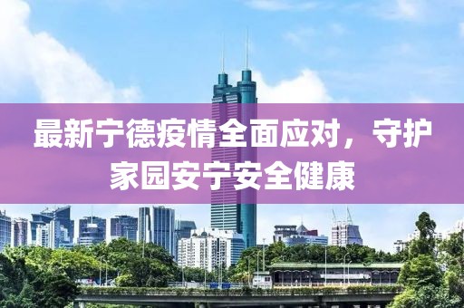 最新宁德疫情全面应对，守护家园安宁安全健康