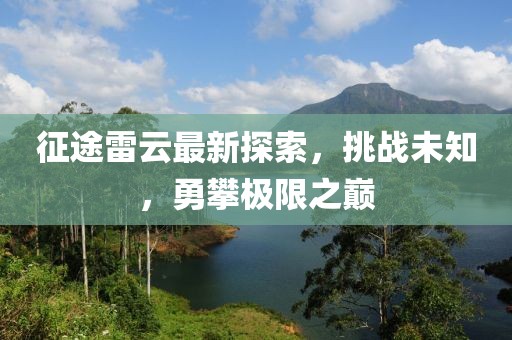 征途雷云最新探索，挑战未知，勇攀极限之巅