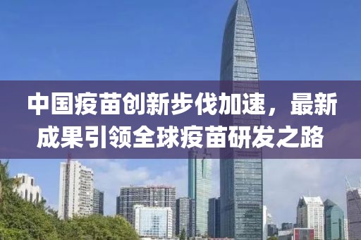 中国疫苗创新步伐加速，最新成果引领全球疫苗研发之路