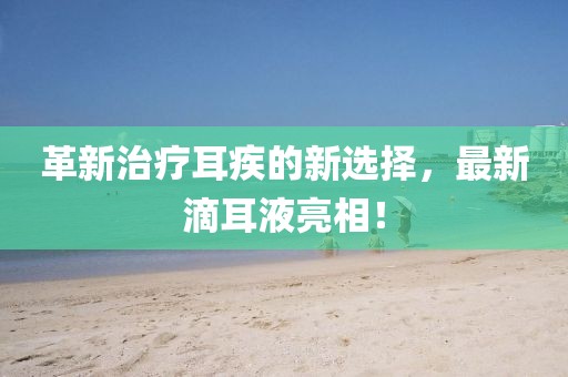 革新治疗耳疾的新选择，最新滴耳液亮相！