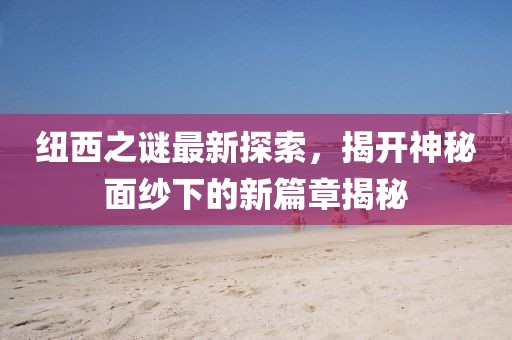 纽西之谜最新探索，揭开神秘面纱下的新篇章揭秘