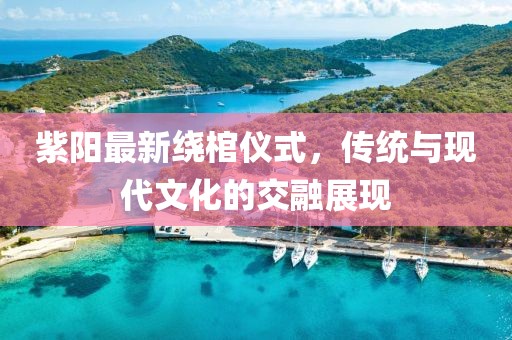 紫阳最新绕棺仪式，传统与现代文化的交融展现