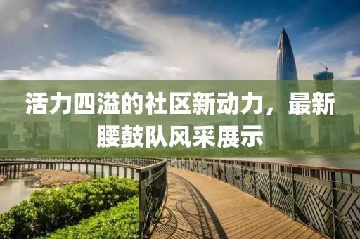 活力四溢的社区新动力，最新腰鼓队风采展示