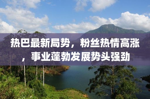 热巴最新局势，粉丝热情高涨，事业蓬勃发展势头强劲