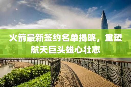火箭最新签约名单揭晓，重塑航天巨头雄心壮志