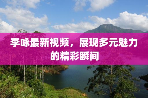 李咏最新视频，展现多元魅力的精彩瞬间
