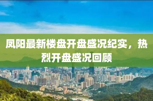 凤阳最新楼盘开盘盛况纪实，热烈开盘盛况回顾