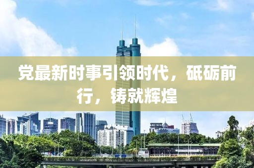 党最新时事引领时代，砥砺前行，铸就辉煌