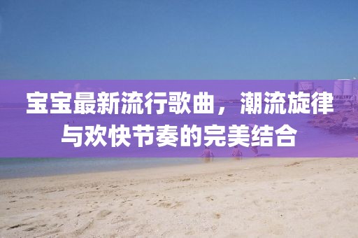 宝宝最新流行歌曲，潮流旋律与欢快节奏的完美结合
