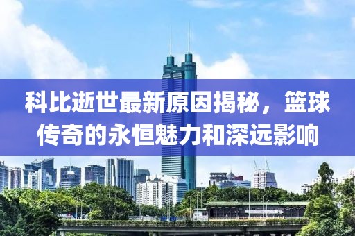 科比逝世最新原因揭秘，篮球传奇的永恒魅力和深远影响