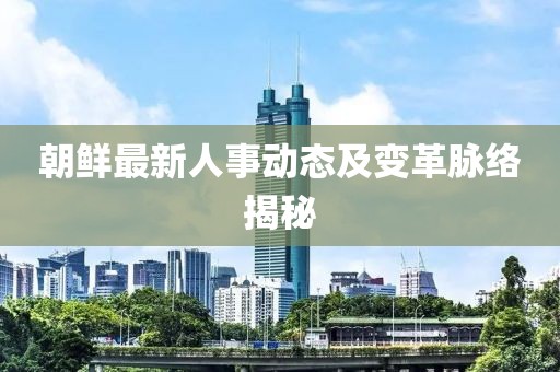朝鲜最新人事动态及变革脉络揭秘